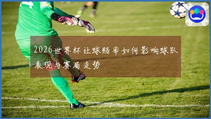 2026世界杯让球赔率如何影响球队表现与赛局走势