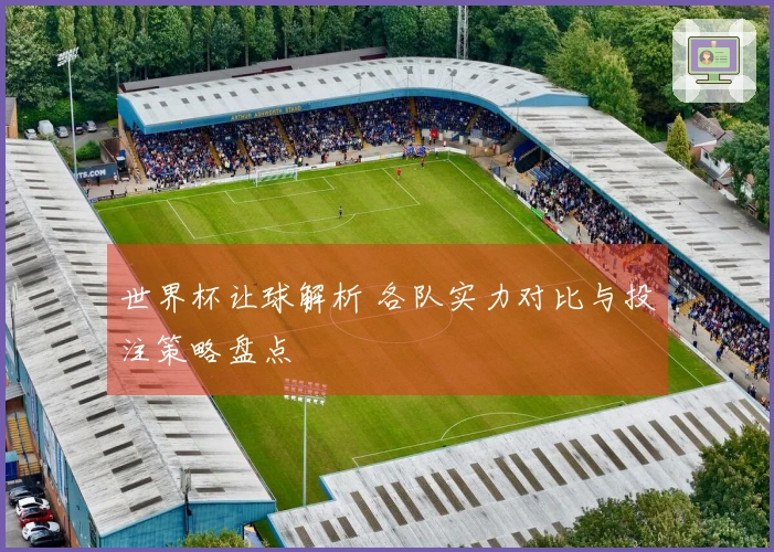 世界杯让球解析 各队实力对比与投注策略盘点
