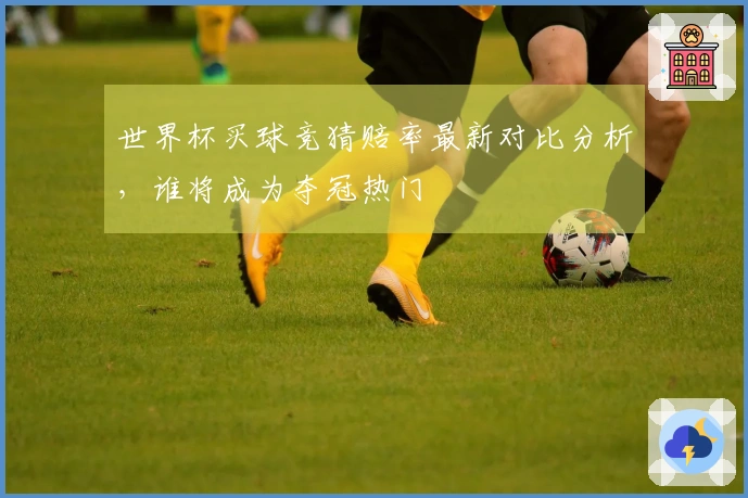 世界杯买球竞猜赔率最新对比分析，谁将成为夺冠热门