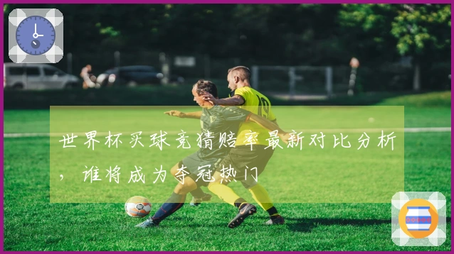 世界杯买球竞猜赔率最新对比分析，谁将成为夺冠热门
